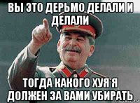 вы это дерьмо делали и делали тогда какого хуя я должен за вами убирать