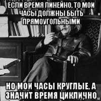 если время линейно, то мои часы должны быть прямоугольными но мои часы круглые, а значит время циклично