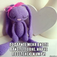  подарите меня виоле вайолеттовне, иначе позеленею и умру!