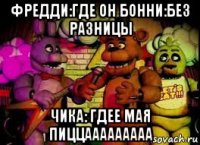 фредди:где он бонни:без разницы чика: гдее мая пиццааааааааа