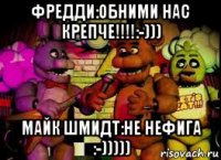 фредди:обними нас крепче!!!!:-))) майк шмидт:не нефига :-)))))