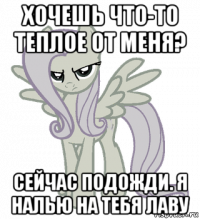 хочешь что-то теплое от меня? сейчас подожди. я налью на тебя лаву