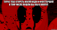 тарас тебе сгореть нахуй надо и флаттершай в том числе пошли вы оба в жопу!! 