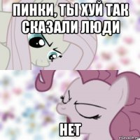 пинки, ты хуй так сказали люди нет