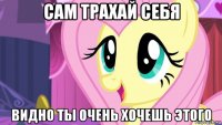 сам трахай себя видно ты очень хочешь этого