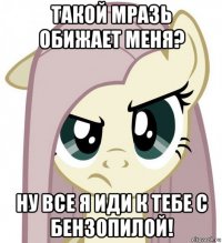 такой мразь обижает меня? ну все я иди к тебе с бензопилой!