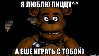 я люблю пиццу^^ а еше играть с тобой)