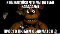 и не жалуйся что мы на тебя нападаем) просто любим обниматся :з