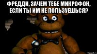 фредди, зачем тебе микрофон, если ты им не пользуешься? 