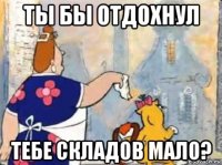 ты бы отдохнул тебе складов мало?