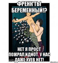 френк ты беременный!? нет я прост пожрал,идиот. у нас даже хуев нет!