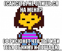 (санс)ты не злишься на меня? (фриск)нет что ты! иди тебя обниму и пощадю