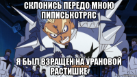 склонись передо мною пиписькотряс я был взращен на урановой растишке