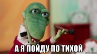  а я пойду по тихой