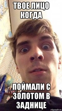 твое лицо когда поймали с золотом в заднице