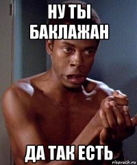 ну ты баклажан да так есть