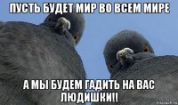 пусть будет мир во всем мире а мы будем гадить на вас людишки!!