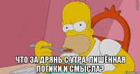  что за дрянь с утра, лишённая логики и смысла?