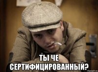  ты че сертифицированный?