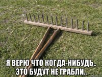  я верю что когда-нибудь.. это будут не грабли..