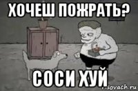 хочеш пожрать? соси хуй
