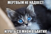 мертвым не надоест играть со мной в бантик