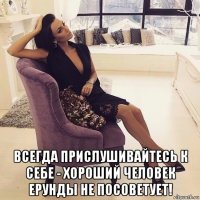  всегда прислушивайтесь к себе - хороший человек ерунды не посоветует!