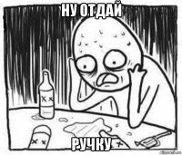 ну отдай ручку