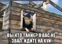  вы кто такие? я вас не звал. идите на хуй