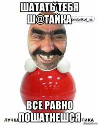 шатать тебя ш@тайка все равно пошатнешся