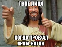 твоё лицо когда проехал храм-вагон