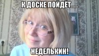 к доске пойдёт..... неделькин!