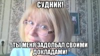 судник! ты меня задолбал своими докладами!