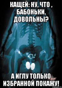 кащей: ну, что , бабоньки, довольны? а иглу только избранной покажу!