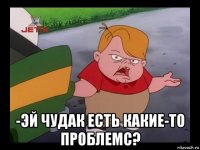  -эй чудак есть какие-то проблемс?
