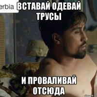 вставай одевай трусы и проваливай отсюда