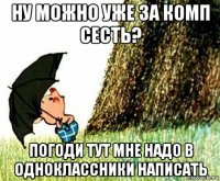 ну можно уже за комп сесть? погоди тут мне надо в одноклассники написать