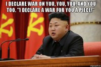 i declare war on you, you, you, and you too. "i declare a war for you a piece!" 