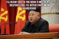 i'll blow you to the devil's mother. i'll destroy you. i'll bitch you. i'm an aggressor. 