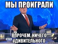 мы проиграли впрочем, ничего удивительного