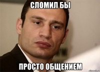 сломил бы просто общением