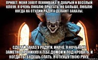привет. меня зовут пеннивайз. я добрый и весёлый клоун. я очень люблю прыгать, но больше, люблю когда на студии радуга делают заказы. сделай заказ у радуги, иначе, я ночью не заметно проникну к тебе домой и под кровать, и когда ты будешь спать, я откушу твою руку.
