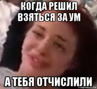 когда решил взяться за ум а тебя отчислили