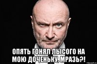  опять гонял лысого на мою доченьку, мразь?!