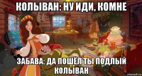 колыван: ну иди, комне забава: да пошёл ты подлый колыван