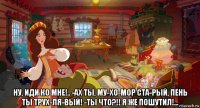  ну, иди ко мне!.. -ах ты, му­хо­мор ста­рый, пень ты трух­ля­вый! -ты что?!! я же пошутил!...