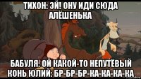 тихон: эй! ону иди сюда алёшенька бабуля: ой какой-то непутёвый конь юлий: бр-бр-бр-ка-ка-ка-ка