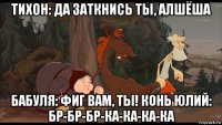 тихон: да заткнись ты, алшёша бабуля: фиг вам, ты! конь юлий: бр-бр-бр-ка-ка-ка-ка