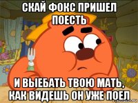 скай фокс пришел поесть и выебать твою мать, как видешь он уже поел