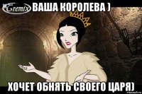 ваша королева ) хочет обнять своего царя)